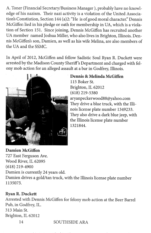 A. Toner (Financial Secretary/Business Manager ), probably have no knowl- edge of his nazism. Their nazi activity is a violation of the United Associa- tion’s Constiution, Section 144 (a)2: “He is of good moral character” Dennis McGiffen lied in his pledge or oath for membership in UA, which is a viola- tion of Section 151. Since joining, Dennis McGiffen has recruited another UA member named Joshua Miller, who also lives in Brighton, Ilinois. Den- nis McGiffen’s son, Damien, as well as his wife Melina, are also members of the UA and the SSMC. In April of 2012, McGiffen and fellow Sadistic Soul Ryan R. Duckett were arrested by the Madison County Sheriff’s Department and charged with fel- ony mob action for an alleged assault at a bar in Godfrey, Illinois iy Dennis & Melinda McGiffen 115 Boker St. Brighton, IL 62012 (618) 219-5380 aryanpeckerwood88@yahoo.com ‘They drive a blue truck, with the Illi- nois license plate number 1349233, ‘They also drive a dark blue jeep, with the Tllinois license plate number 1321844, Damien McGiffen 727 East Ferguson Ave. Wood River, IL 62095 (618) 219-4900 Damien is currently 24 years old. Damien drives a gold/tan truck, with the Illinois license plate number 1135073 Ryan R. Duckett Arrested with Dennis McGiffen for felony mob action at the Beer Barrel Pub, in Godfrey, IL. 313 Main St Brighton, IL 62012 14 SOUTHSIDE ARA